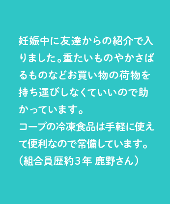 妊娠中に友達からの紹介で入りました。重たいものやかさばるものなどお買い物の荷物を持ち運びしなくていいので助かっています。コープの冷凍食品は手軽に使えて便利なので常備しています。（組合員歴約３年 鹿野さん）