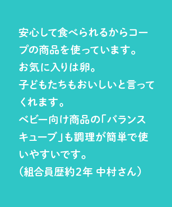 安心して食べられるからコープの商品を使っています。お気に入りは卵。子どもたちもおいしいと言ってくれます。ベビー向け商品の「バランスキューブ」も調理が簡単で使いやすいです。（組合員歴約２年 中村さん）