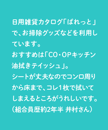 日用雑貨カタログ「ぱれっと」で、お掃除グッズなどを利用しています。おすすめは「CO・OPキッチン油拭きテイッシュ」。シートが丈夫なのでコンロ周りから床まで、コレ１枚で拭いてしまえるところがうれしいです。（組合員歴約2年半 井村さん）