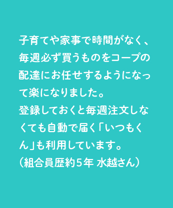 子育てや家事で時間がなく、毎週必ず買うものをコープの配達にお任せするようになって楽になりました。登録しておくと毎週注文しなくても自動で届く「いつもくん」も利用しています。（組合員歴約５年 水越さん）