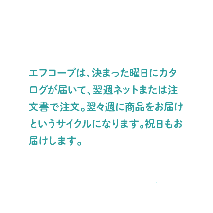 エフコープは、決まった曜日にカタログが届いて、翌週注文書を提出。翌々週に商品をお届けというサイクルになります。祝日もお届けします。