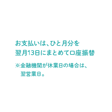 お支払いは、ひと月分を翌月13日にまとめて口座振替 ※金融機関が休業日の場合は、翌営業日