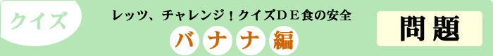 クイズ　レッツ、チャレンジ！クイズDE食の安全　「バナナ編」　問題