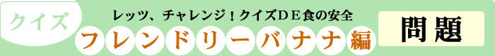 クイズ　レッツ、チャレンジ！クイズDE食の安全　「フレンドリーバナナ編」　問題