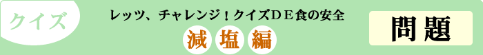 クイズ　レッツ、チャレンジ！クイズDE食の安全　「減塩編」　問題