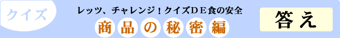 クイズ　レッツ、チャレンジ！クイズDE食の安全　「商品の秘密編」　答え