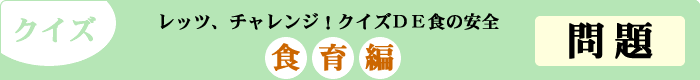 クイズ　レッツ、チャレンジ！クイズDE食の安全　「食育編」　問題