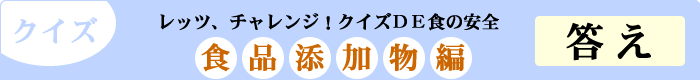 クイズ　レッツ、チャレンジ！クイズDE食の安全　「食品添加物編」　答え