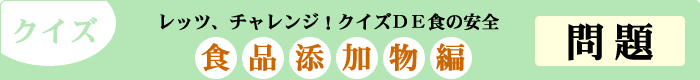 クイズ　レッツ、チャレンジ！クイズDE食の安全　「食品添加物編」　問題