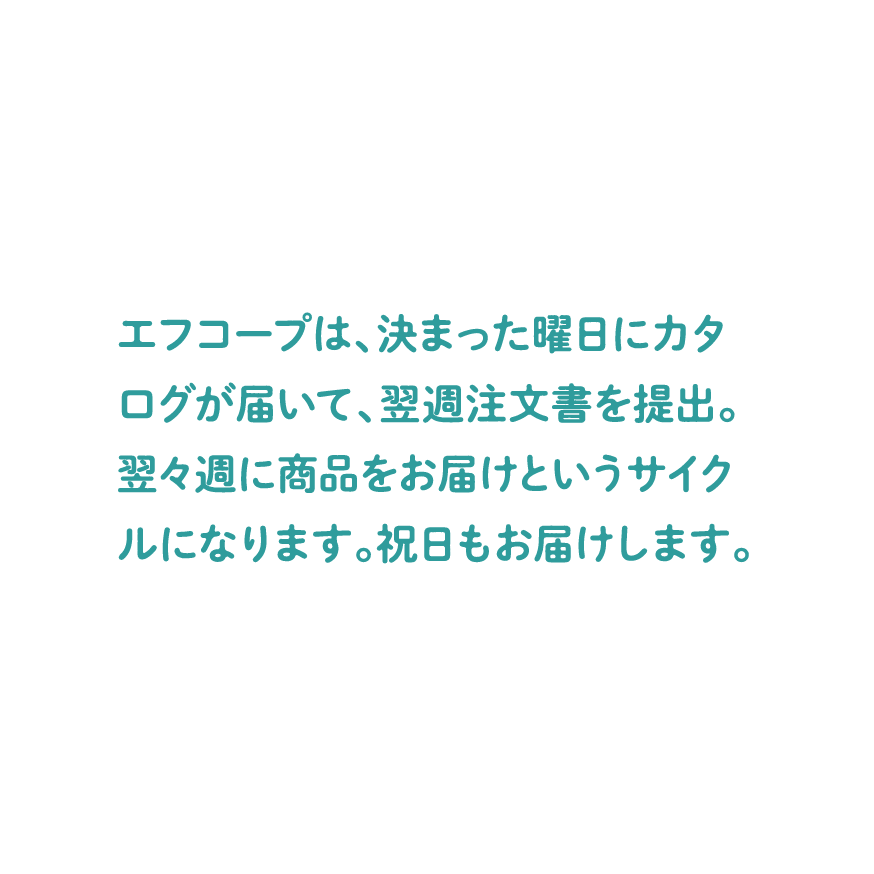 エフコープは、決まった曜日にカタログが届いて、翌週注文書を提出。翌々週に商品をお届けというサイクルになります。祝日もお届けします。